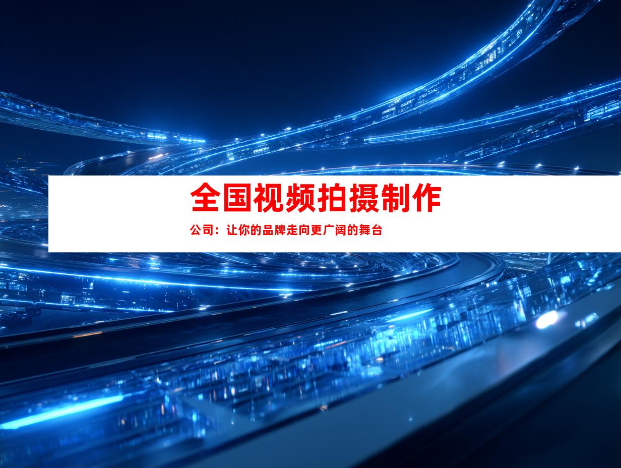 全国视频拍摄制作公司：让你的品牌走向更广阔的舞台