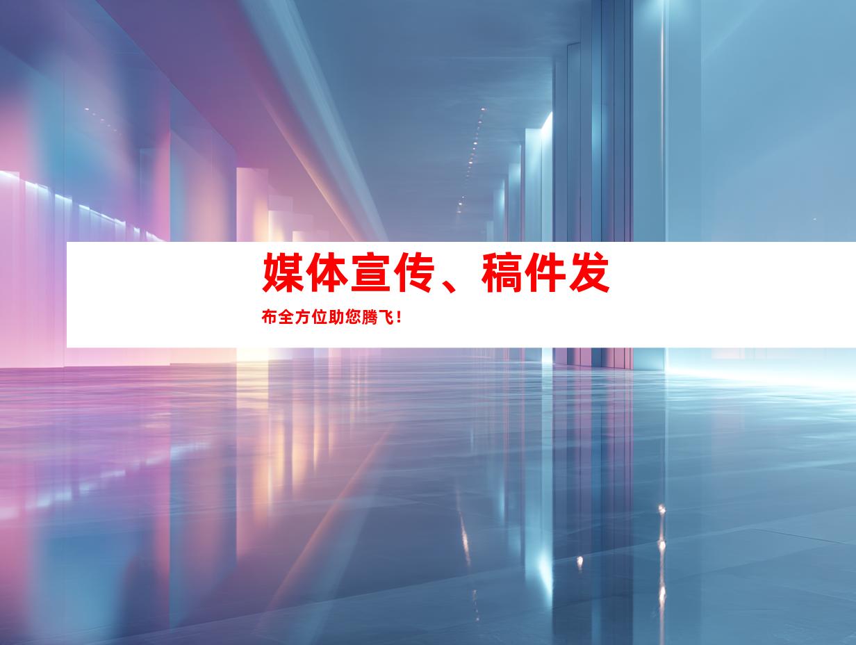 媒体宣传、稿件发布全方位助您腾飞！