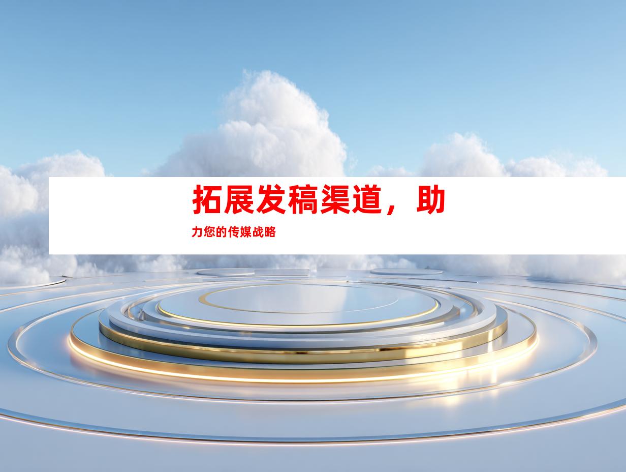 拓展发稿渠道，助力您的传媒战略