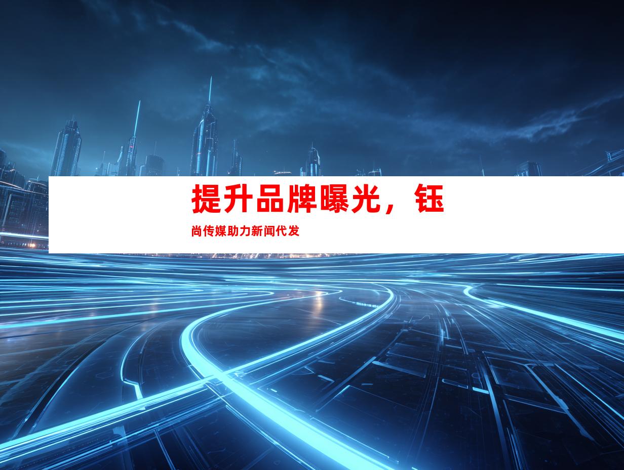 提升品牌曝光，钰尚传媒助力新闻代发