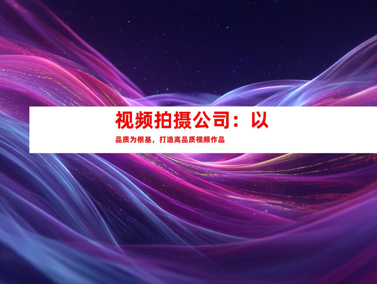 视频拍摄公司：以品质为根基，打造高品质视频作品