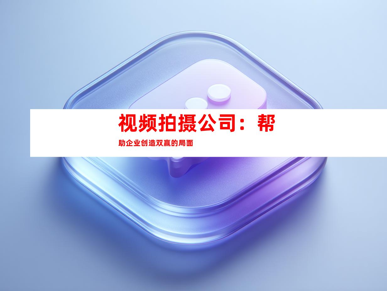 视频拍摄公司：帮助企业创造双赢的局面