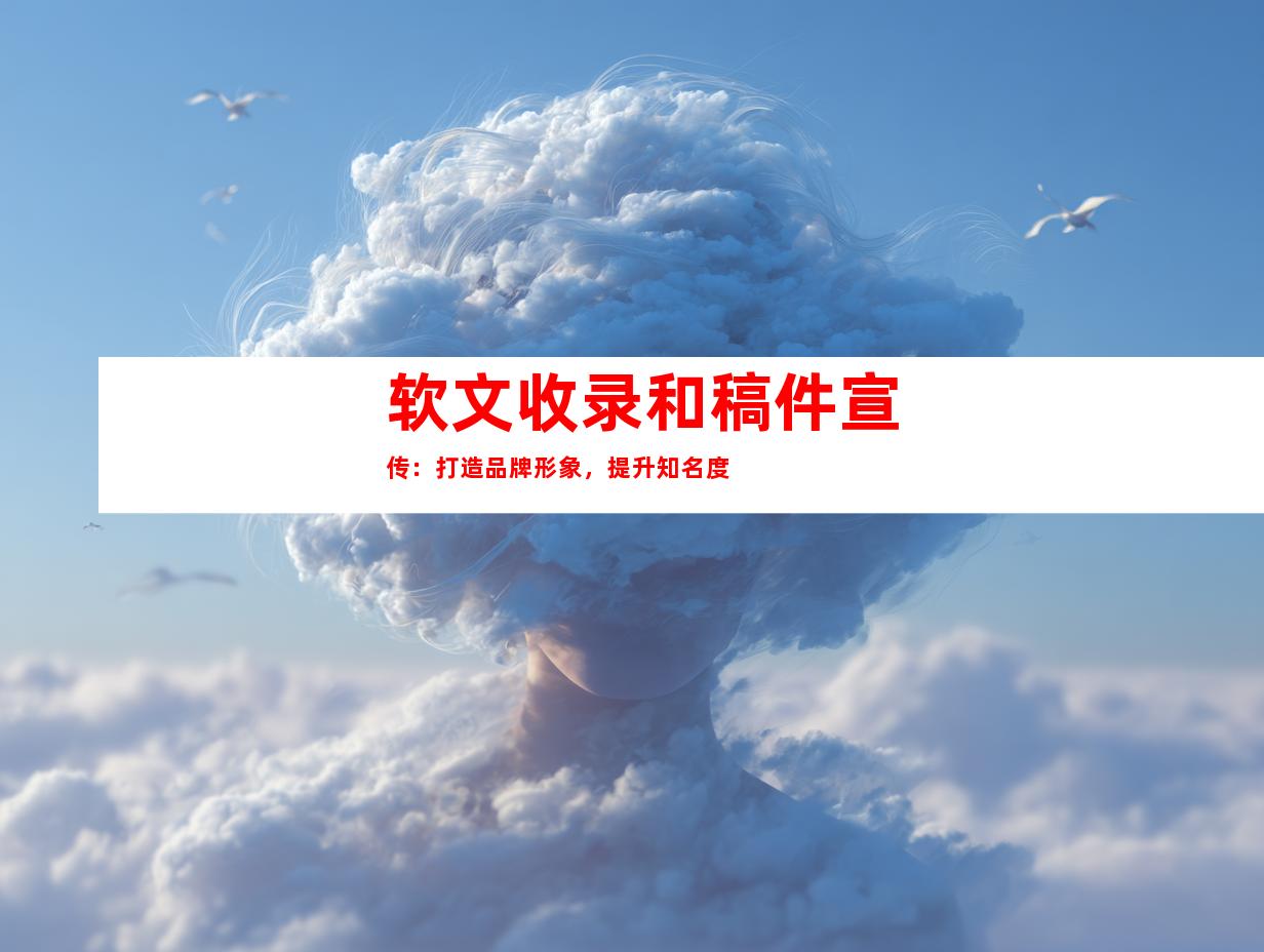 软文收录和稿件宣传：打造品牌形象，提升知名度