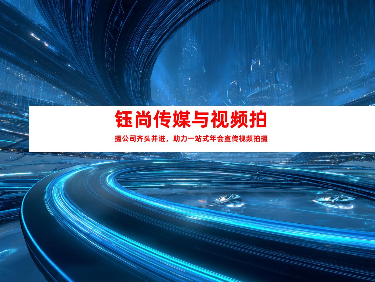 钰尚传媒与视频拍摄公司齐头并进，助力一站式年会宣传视频拍摄