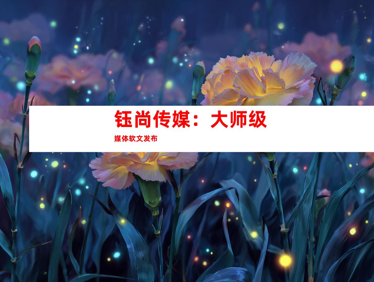 钰尚传媒：大师级媒体软文发布
