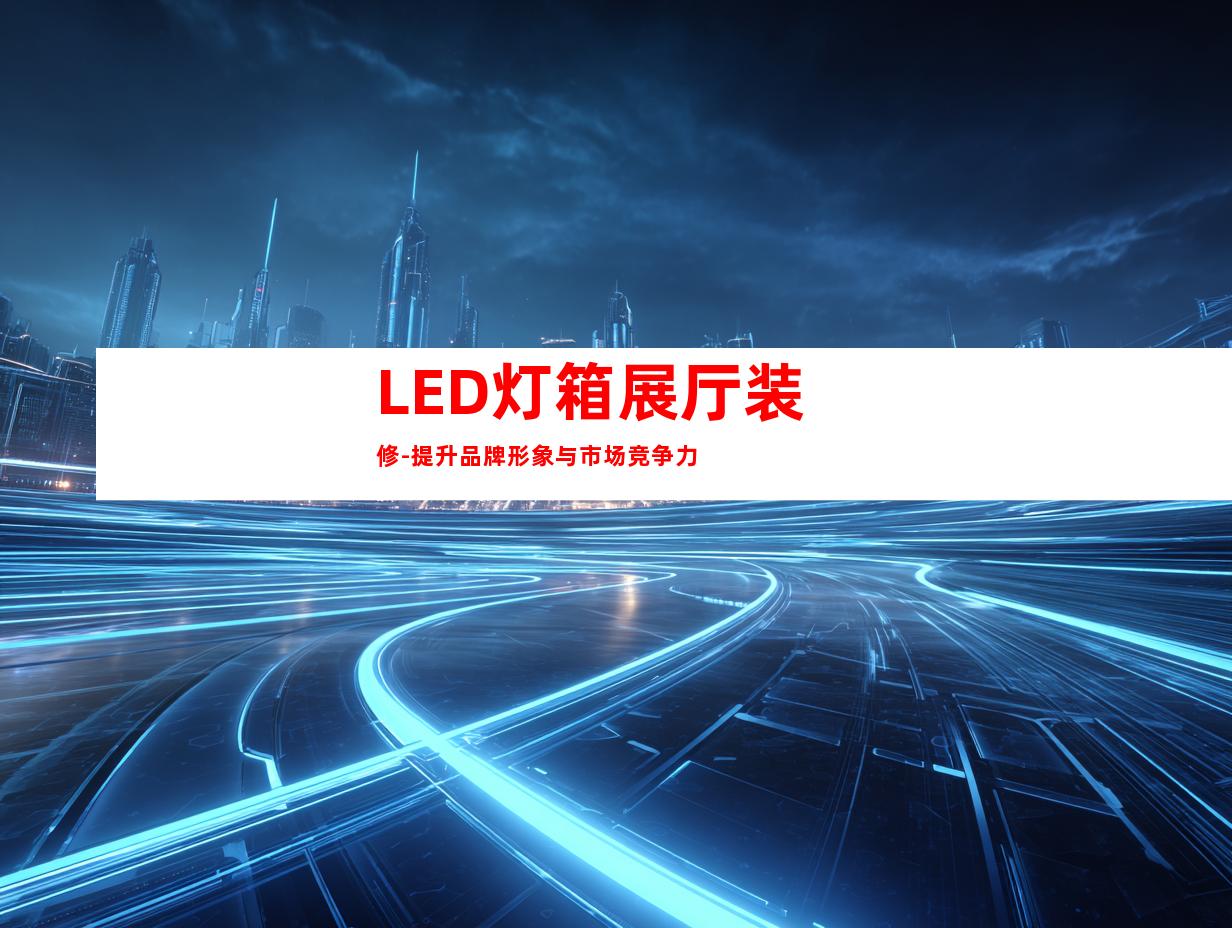 LED灯箱展厅装修-提升品牌形象与市场竞争力